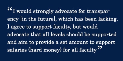 Quote - I would strongly advocate for transparency [in the future], which has been lacking. I agree to support faculty, but would advocate that all levels should be supported and aim to provide a set amount to support salaries (hard money) for all faculty