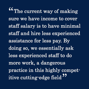 The current way of making sure we have income to cover staff salary is to have minimal staff and hire less experienced assistance for less pay. By doing so, we essentially ask less experienced staff to do more work, a dangerous practice in this highly competitive cutting-edge field