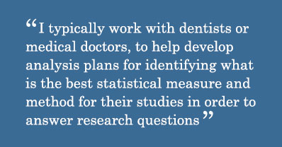 Quote - I typically work with dentists or medical doctors, to help develop analysis plans for identifying what is the best statistical measure and method for their studies in order to answer research questions.