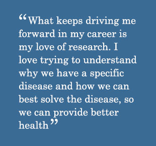 Quote - What keeps driving me forward in my career is my love of research. I love trying to understand why we have a specific disease and how we can best solve the disease, so we can provide better health.