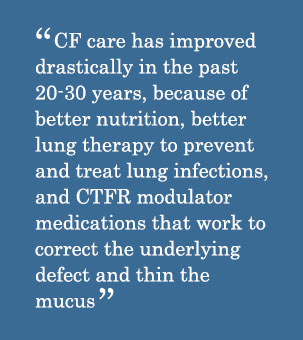 Quote - CF care has improved drastically in the past 20-30 years, because of better nutrition, better lung therapy to prevent and treat lung infections, and CTFR modulator medications that work to correct the underlying defect and thin the mucus