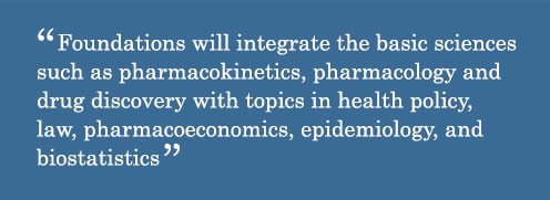 Foundations will integrate the basic sciences such as pharmacokinetics, pharmacology and drug discovery with topics in health policy, law, pharmacoeconomics, epidemiology, and biostatistics