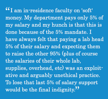 Caption - I am in-residence faculty on 'soft' money. My department pays only 5% of my salary and my hunch is that this is done because of the 5% mandate. I have always felt that paying a lab head 5% of their salary and expecting them to raise the other 95% (plus of course the salaries of their whole lab, supplies, overhead, etc) was an exploitative and arguably unethical practice. To lose that last 5% of salary support would be the final indignity.