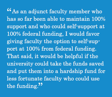 Caption - As an adjunct faculty member who has so far been able to maintain 100% support and who could self-support at 100% federal funding, I would favor giving faculty the option to self-support at 100% from federal funding. That said, it would be helpful if the university could take the funds saved and put them into a hardship fund for less fortunate faculty who could use the funding