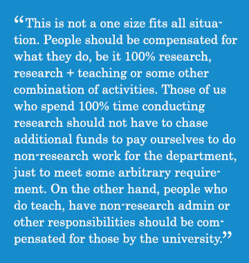 Caption - This is not a one size fits all situation. People should be compensated for what they do, be it 100% research, research + teaching or some other combination of activities. Those of us who spend 100% time conducting research should not have to chase additional funds to pay ourselves to do non-research work for the department, just to meet some arbitrary requirement. On the other hand, people who do teach, have non-research admin or other responsibilities should be compensated for those by the university.
