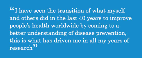 Caption - I have seen the transition of what myself and others did in the last 40 years to improve people’s health worldwide by coming to a better understanding of disease prevention, this is what has driven me in all my years of research